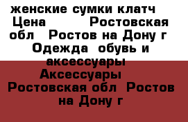 женские сумки клатч  › Цена ­ 200 - Ростовская обл., Ростов-на-Дону г. Одежда, обувь и аксессуары » Аксессуары   . Ростовская обл.,Ростов-на-Дону г.